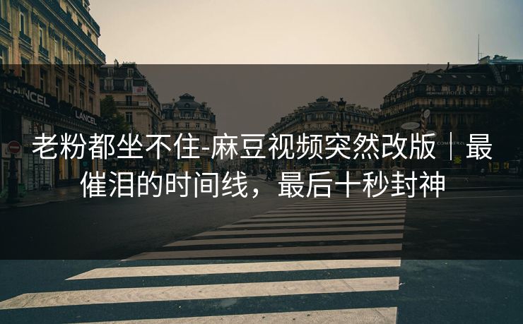 老粉都坐不住-麻豆视频突然改版|最催泪的时间线,最后十秒封神 老粉都坐不住-麻豆视频突然改版|最催泪的时间线,最后十秒封神