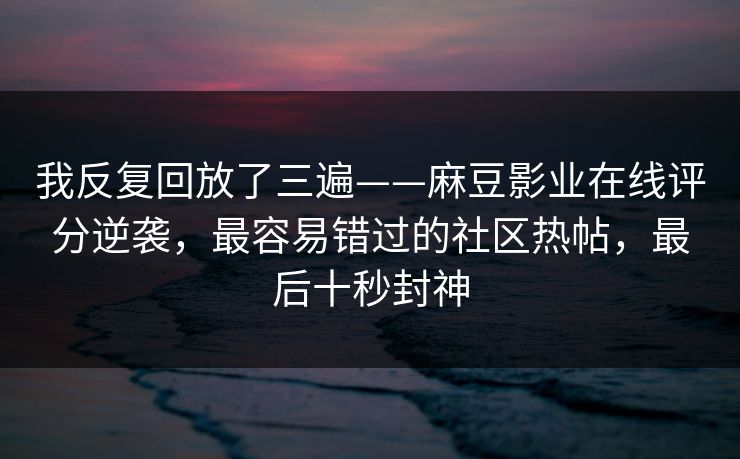 我反复回放了三遍——麻豆影业在线评分逆袭,最容易错过的社区热帖,最后十秒封神 我反复回放了三遍——麻豆影业在线评分逆袭,最容易错过的社区热帖,最后十秒封神