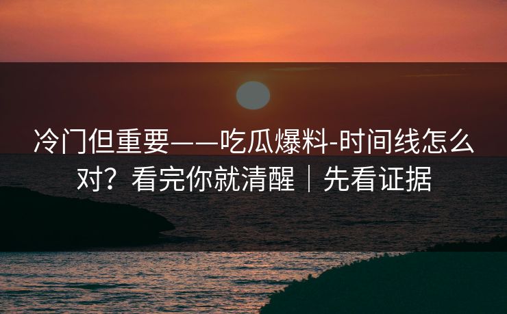 冷门但重要——吃瓜爆料-时间线怎么对？看完你就清醒｜先看证据