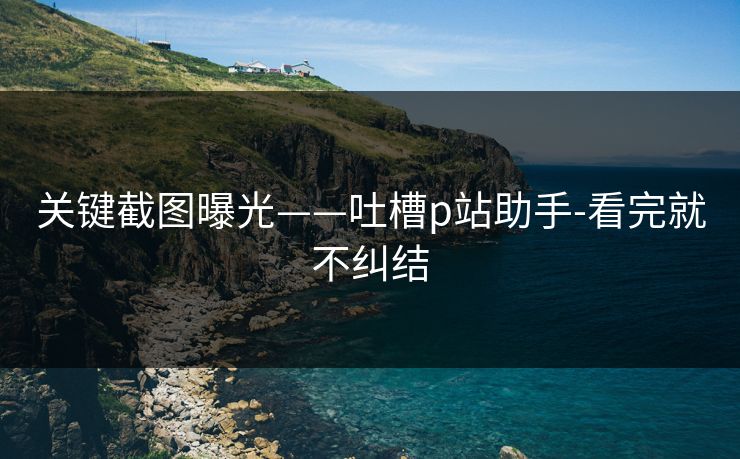 关键截图曝光——吐槽p站助手-看完就不纠结 关键截图曝光——吐槽p站助手-看完就不纠结