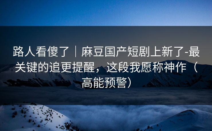 路人看傻了｜麻豆国产短剧上新了-最关键的追更提醒，这段我愿称神作（高能预警）
