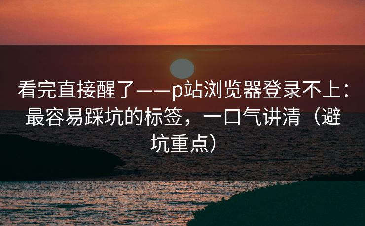 看完直接醒了——p站浏览器登录不上：最容易踩坑的标签，一口气讲清（避坑重点）