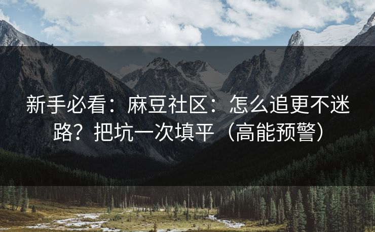 新手必看：麻豆社区：怎么追更不迷路？把坑一次填平（高能预警）