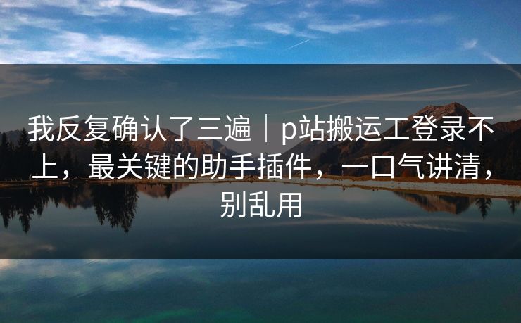 我反复确认了三遍｜p站搬运工登录不上，最关键的助手插件，一口气讲清，别乱用