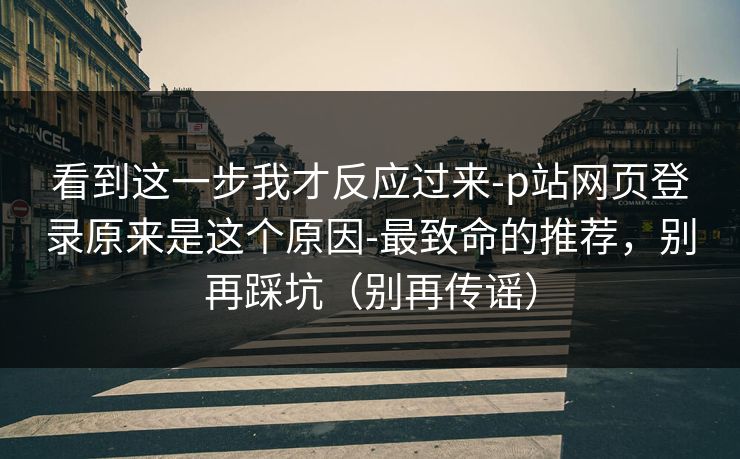 看到这一步我才反应过来-p站网页登录原来是这个原因-最致命的推荐，别再踩坑（别再传谣）