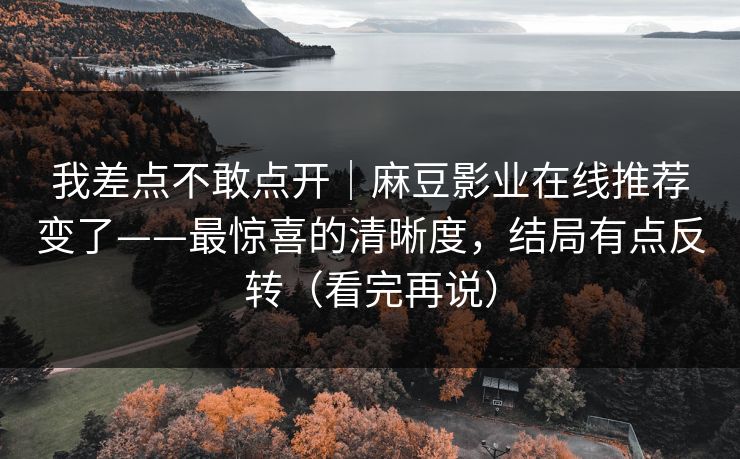 我差点不敢点开|麻豆影业在线推荐变了——最惊喜的清晰度,结局有点反转(看完再说) 我差点不敢点开|麻豆影业在线推荐变了——最惊喜的清晰度,结局有点反转(看完再说)