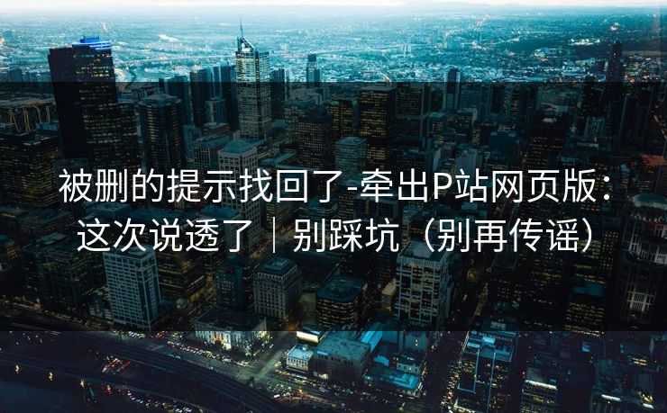 被删的提示找回了-牵出P站网页版：这次说透了｜别踩坑（别再传谣）