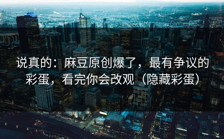 说真的：麻豆原创爆了，最有争议的彩蛋，看完你会改观（隐藏彩蛋）