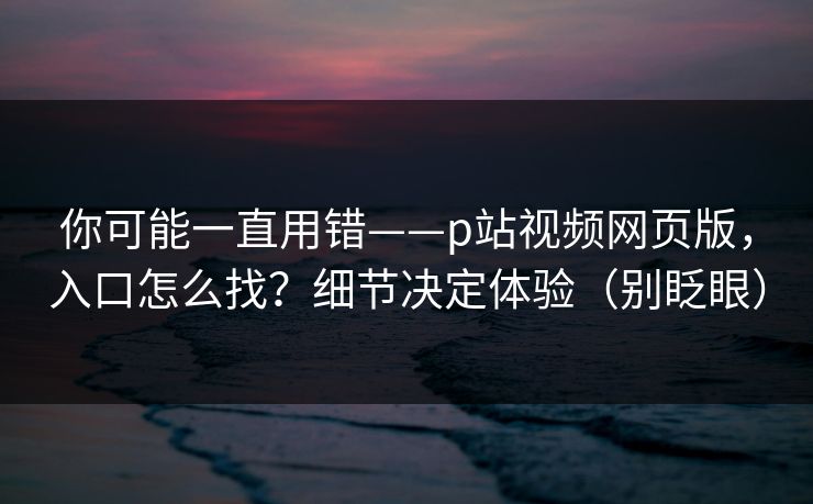 你可能一直用错——p站视频网页版，入口怎么找？细节决定体验（别眨眼）