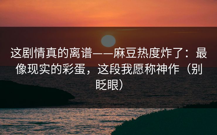 这剧情真的离谱——麻豆热度炸了：最像现实的彩蛋，这段我愿称神作（别眨眼）