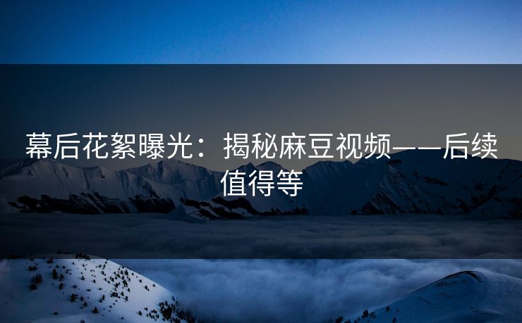 幕后花絮曝光：揭秘麻豆视频——后续值得等