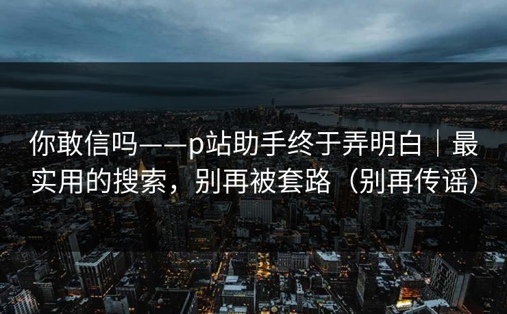 你敢信吗——p站助手终于弄明白｜最实用的搜索，别再被套路（别再传谣）