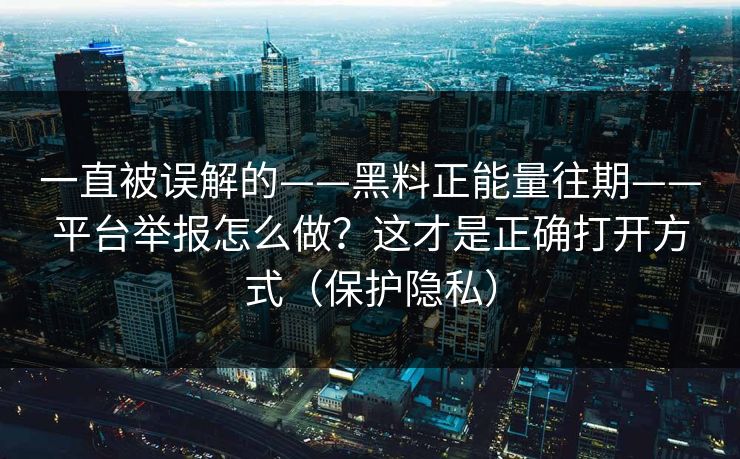 一直被误解的——黑料正能量往期——平台举报怎么做？这才是正确打开方式（保护隐私）