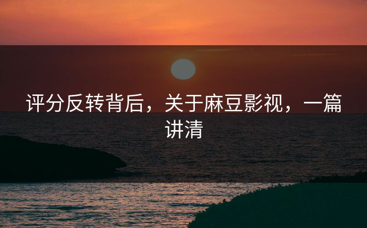 评分反转背后，关于麻豆影视，一篇讲清