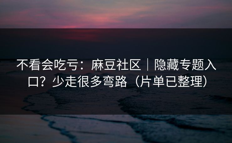 不看会吃亏：麻豆社区｜隐藏专题入口？少走很多弯路（片单已整理）