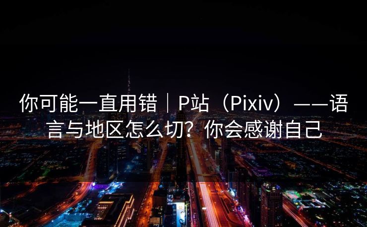你可能一直用错｜P站（Pixiv）——语言与地区怎么切？你会感谢自己