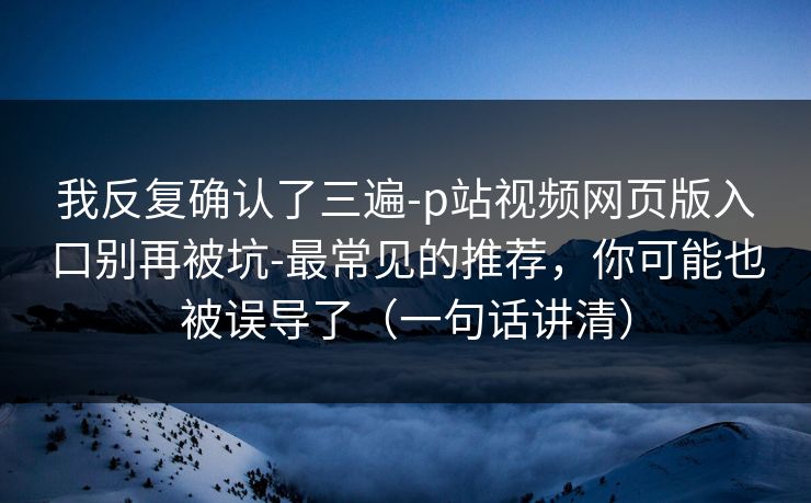 我反复确认了三遍-p站视频网页版入口别再被坑-最常见的推荐，你可能也被误导了（一句话讲清）