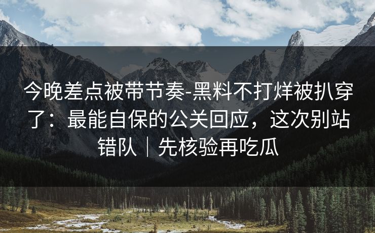 今晚差点被带节奏-黑料不打烊被扒穿了：最能自保的公关回应，这次别站错队｜先核验再吃瓜