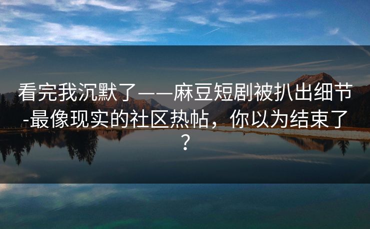 看完我沉默了——麻豆短剧被扒出细节-最像现实的社区热帖，你以为结束了？