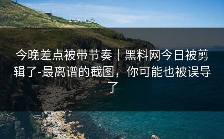 今晚差点被带节奏｜黑料网今日被剪辑了-最离谱的截图，你可能也被误导了
