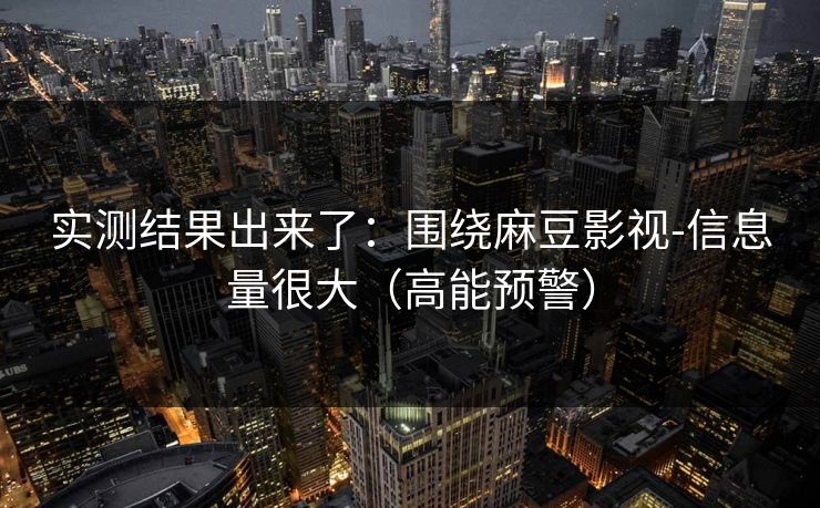 实测结果出来了：围绕麻豆影视-信息量很大（高能预警）