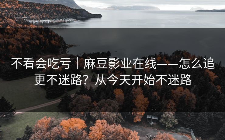 不看会吃亏｜麻豆影业在线——怎么追更不迷路？从今天开始不迷路