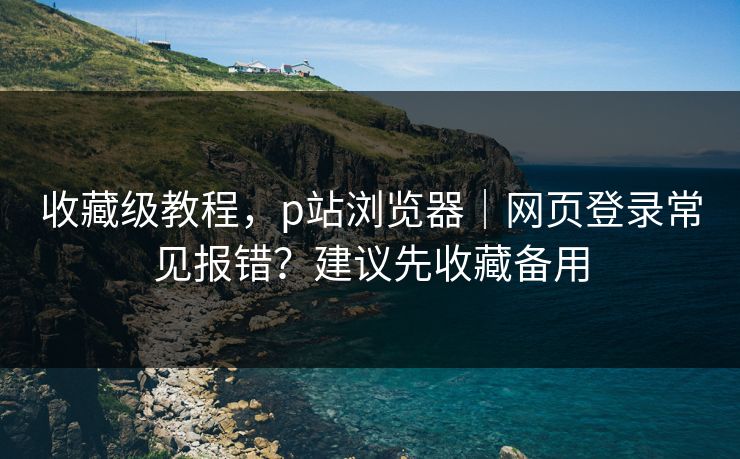 收藏级教程，p站浏览器｜网页登录常见报错？建议先收藏备用