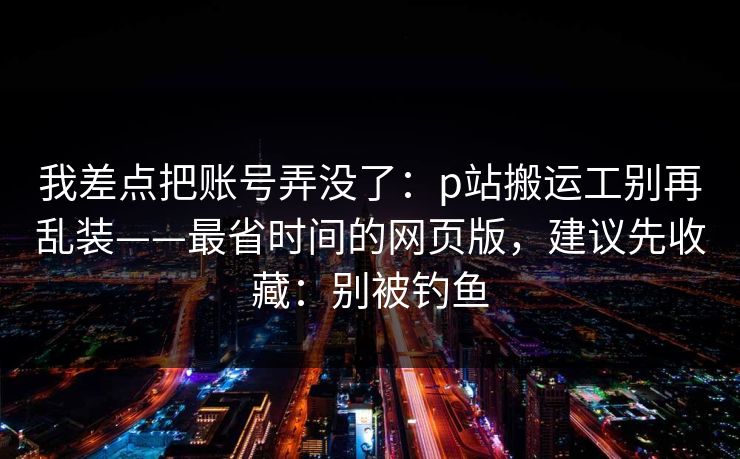 我差点把账号弄没了：p站搬运工别再乱装——最省时间的网页版，建议先收藏：别被钓鱼