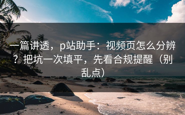 一篇讲透，p站助手：视频页怎么分辨？把坑一次填平，先看合规提醒（别乱点）