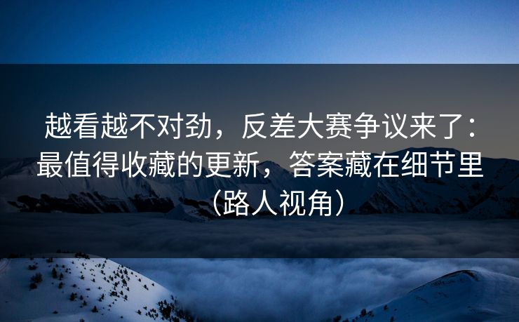 越看越不对劲，反差大赛争议来了：最值得收藏的更新，答案藏在细节里（路人视角）