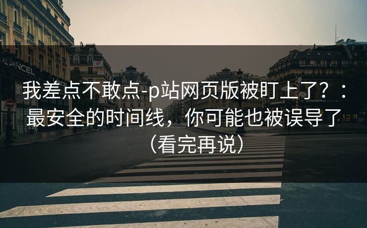 我差点不敢点-p站网页版被盯上了？：最安全的时间线，你可能也被误导了（看完再说）