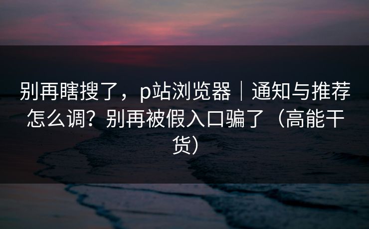 别再瞎搜了，p站浏览器｜通知与推荐怎么调？别再被假入口骗了（高能干货）