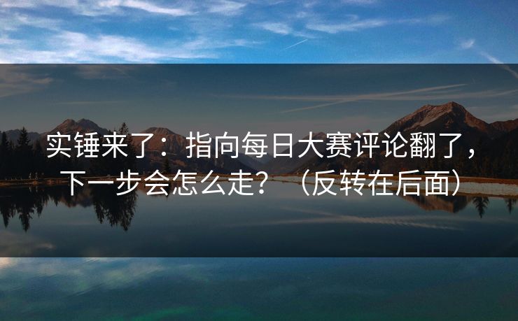 实锤来了：指向每日大赛评论翻了，下一步会怎么走？（反转在后面）