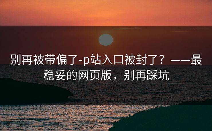 别再被带偏了-p站入口被封了？——最稳妥的网页版，别再踩坑