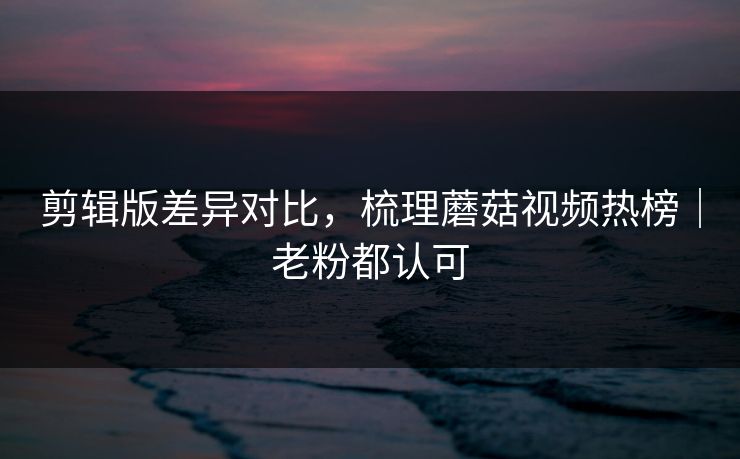 剪辑版差异对比，梳理蘑菇视频热榜｜老粉都认可