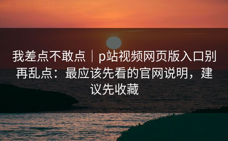 我差点不敢点｜p站视频网页版入口别再乱点：最应该先看的官网说明，建议先收藏