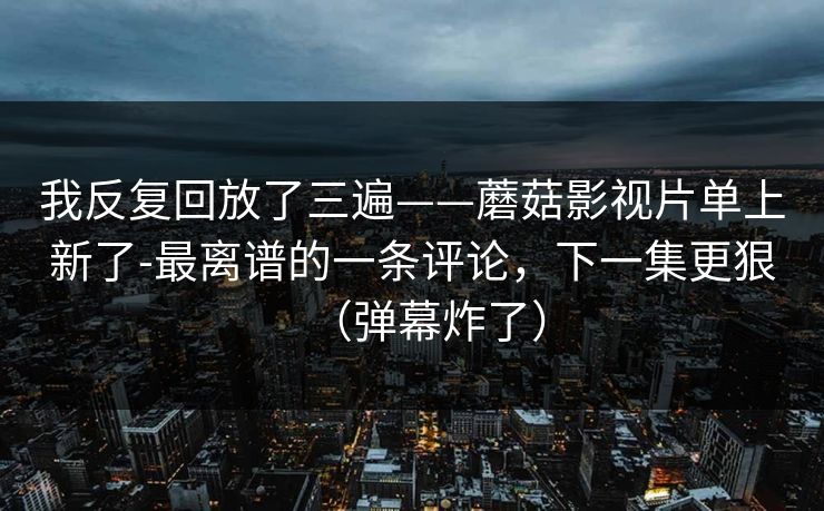 我反复回放了三遍——蘑菇影视片单上新了-最离谱的一条评论，下一集更狠（弹幕炸了）