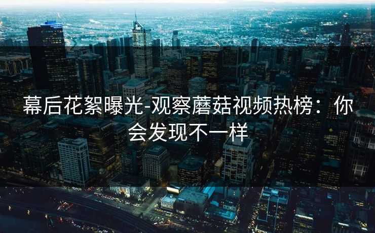 幕后花絮曝光-观察蘑菇视频热榜：你会发现不一样