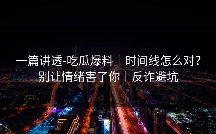 一篇讲透-吃瓜爆料｜时间线怎么对？别让情绪害了你｜反诈避坑