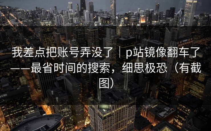 我差点把账号弄没了｜p站镜像翻车了——最省时间的搜索，细思极恐（有截图）