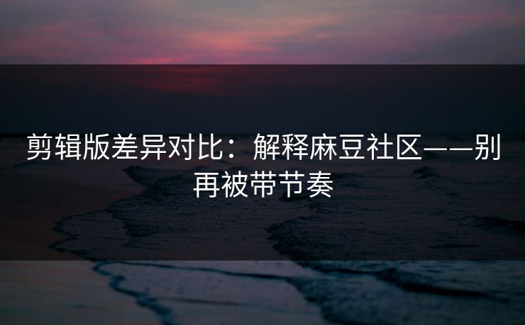 剪辑版差异对比：解释麻豆社区——别再被带节奏