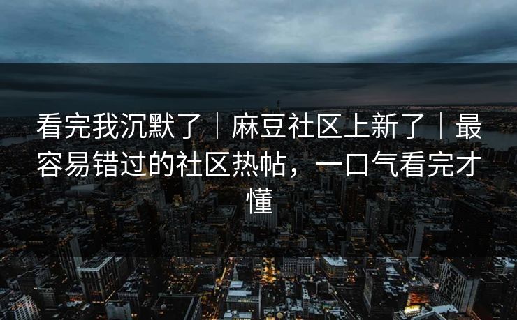 看完我沉默了｜麻豆社区上新了｜最容易错过的社区热帖，一口气看完才懂