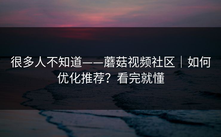 很多人不知道——蘑菇视频社区｜如何优化推荐？看完就懂