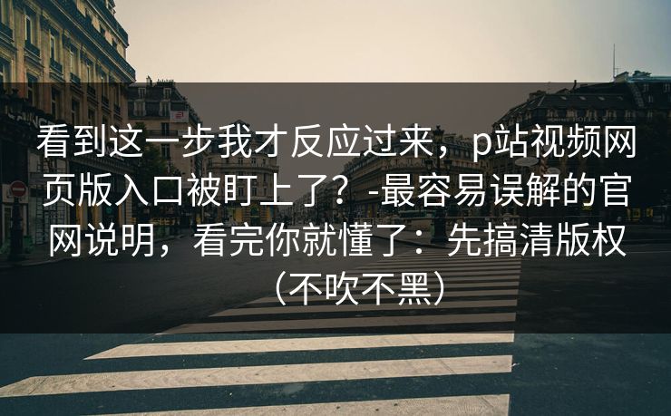 看到这一步我才反应过来，p站视频网页版入口被盯上了？-最容易误解的官网说明，看完你就懂了：先搞清版权（不吹不黑）