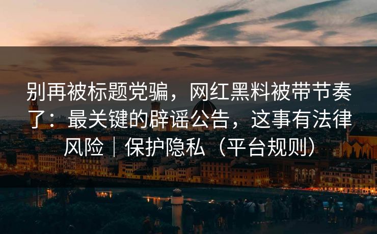 别再被标题党骗，网红黑料被带节奏了：最关键的辟谣公告，这事有法律风险｜保护隐私（平台规则）
