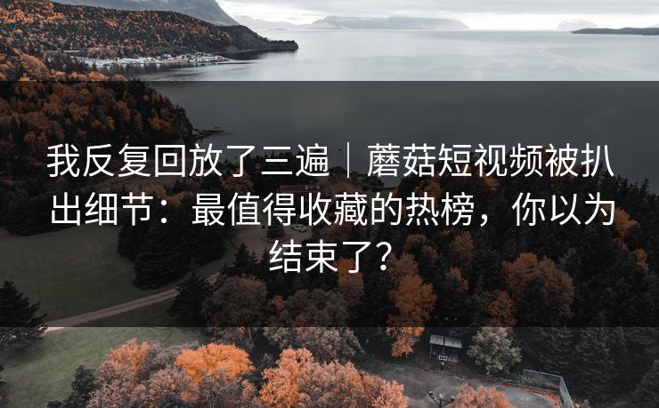 我反复回放了三遍｜蘑菇短视频被扒出细节：最值得收藏的热榜，你以为结束了？