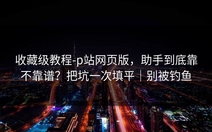收藏级教程-p站网页版，助手到底靠不靠谱？把坑一次填平｜别被钓鱼