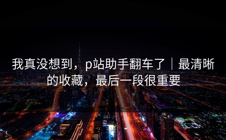 我真没想到，p站助手翻车了｜最清晰的收藏，最后一段很重要