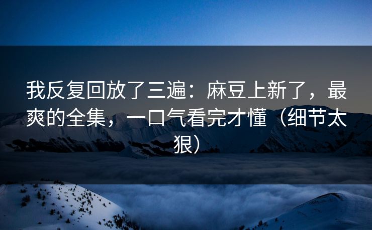 我反复回放了三遍：麻豆上新了，最爽的全集，一口气看完才懂（细节太狠）