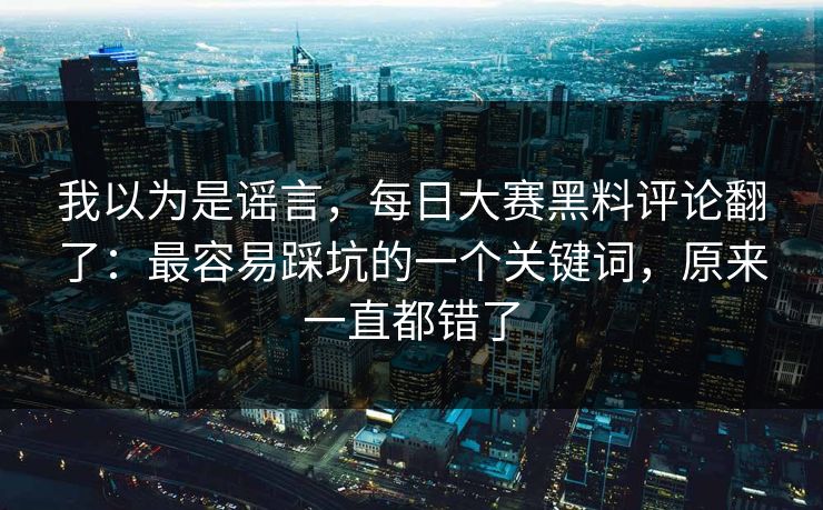 我以为是谣言，每日大赛黑料评论翻了：最容易踩坑的一个关键词，原来一直都错了